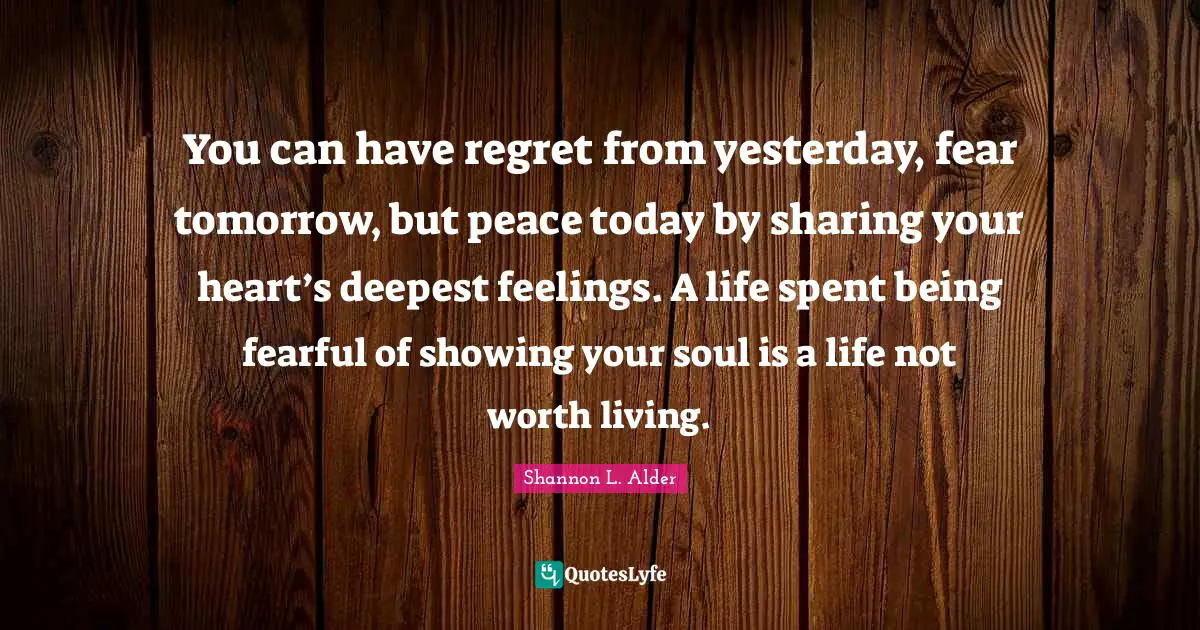 You can have regret from yesterday, fear tomorrow, but peace today by sharing your heart’s deepest feelings. A life spent being fearful of showing your soul is a life not worth living.