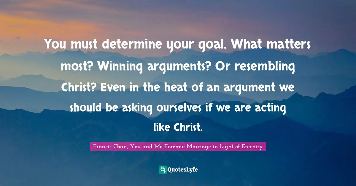 You must determine your goal. What matters most? Winning arguments? Or resembling Christ? Even in the heat of an argument we should be asking ourselves if we are acting like Christ.