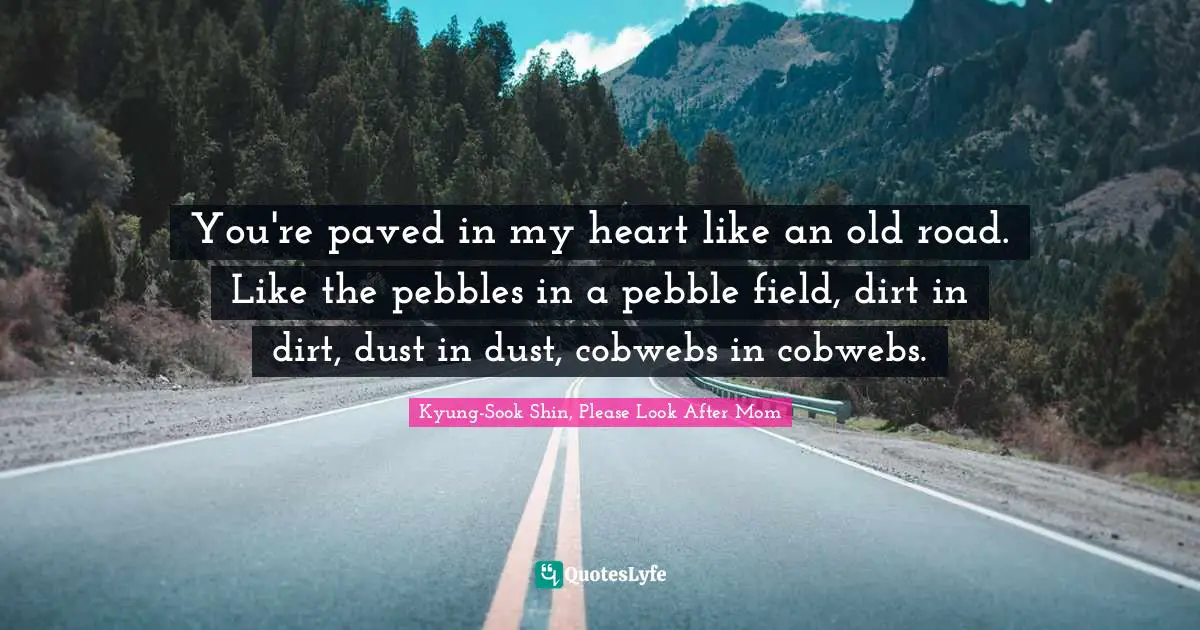 You're paved in my heart like an old road. Like the pebbles in a pebble field, dirt in dirt, dust in dust, cobwebs in cobwebs.
