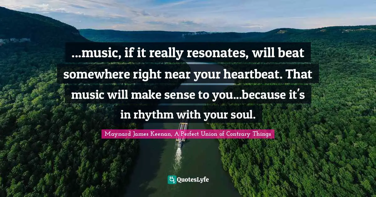 ...music, if it really resonates, will beat somewhere right near your heartbeat. That music will make sense to you...because it's in rhythm with your soul.