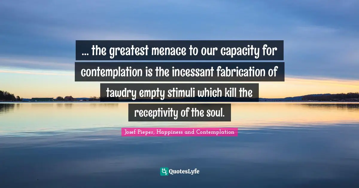 Josef Pieper, Happiness And Contemplation Quotes: "... the greatest menace to our capacity for contemplation is the incessant fabrication of tawdry empty stimuli which kill the receptivity of the soul."