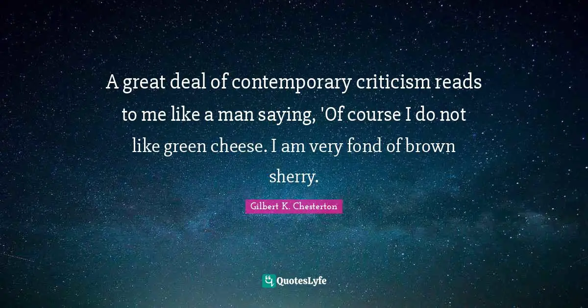 Gilbert K. Chesterton Quotes: "A great deal of contemporary criticism reads to me like a man saying, 'Of course I do not like green cheese. I am very fond of brown sherry."