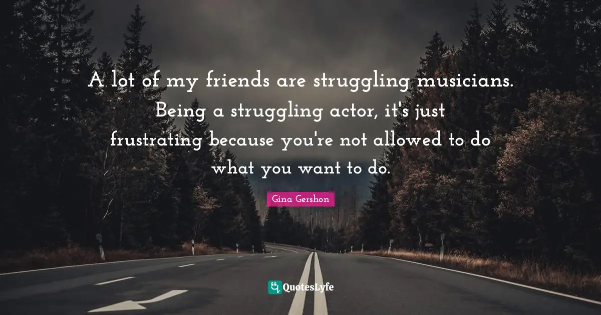 A lot of my friends are struggling musicians. Being a struggling actor, it's just frustrating because you're not allowed to do what you want to do.