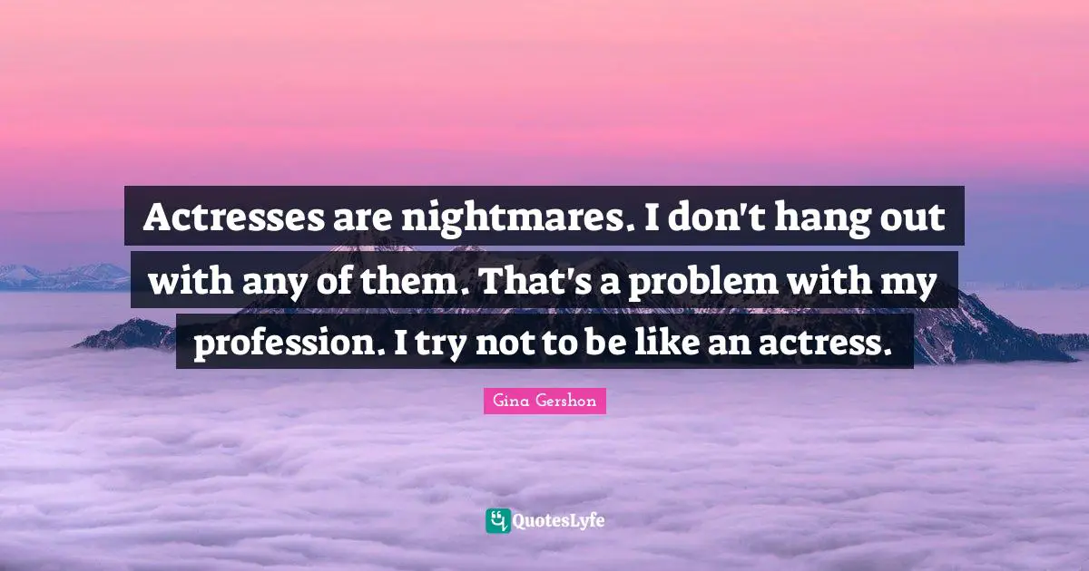 Actresses are nightmares. I don't hang out with any of them. That's a problem with my profession. I try not to be like an actress.