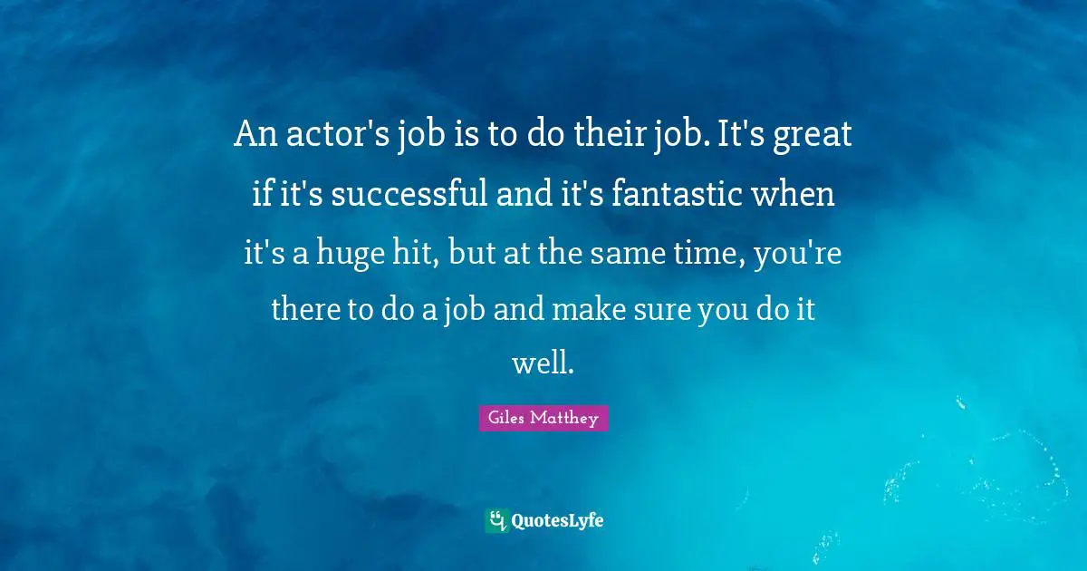 An actor's job is to do their job. It's great if it's successful and it's fantastic when it's a huge hit, but at the same time, you're there to do a job and make sure you do it well.