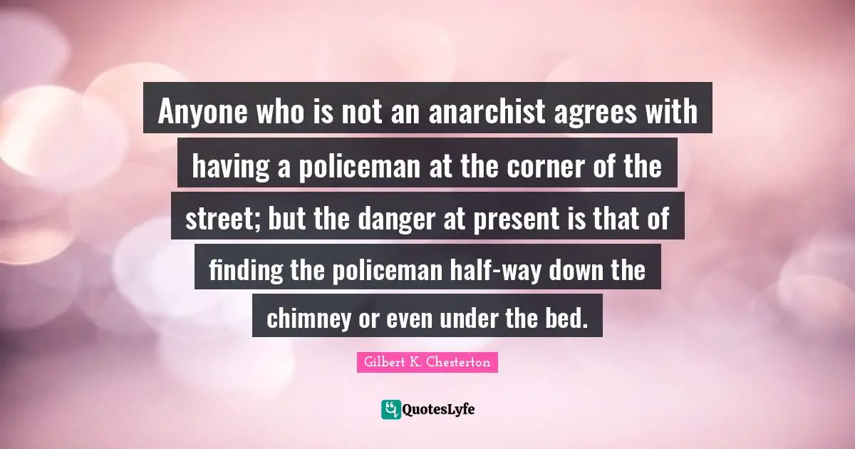 Anyone who is not an anarchist agrees with having a policeman at the corner of the street; but the danger at present is that of finding the policeman half-way down the chimney or even under the bed.
