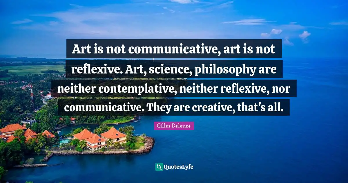 Art is not communicative, art is not reflexive. Art, science, philosophy are neither contemplative, neither reflexive, nor communicative. They are creative, that's all.