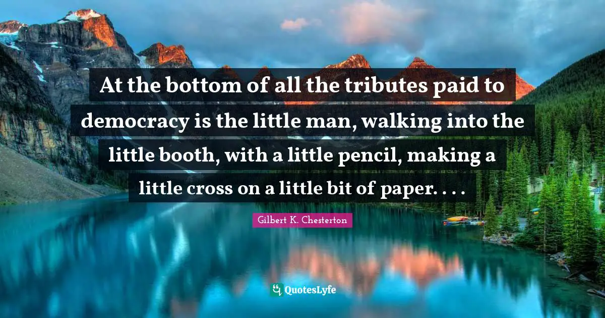 At the bottom of all the tributes paid to democracy is the little man, walking into the little booth, with a little pencil, making a little cross on a little bit of paper. . . .