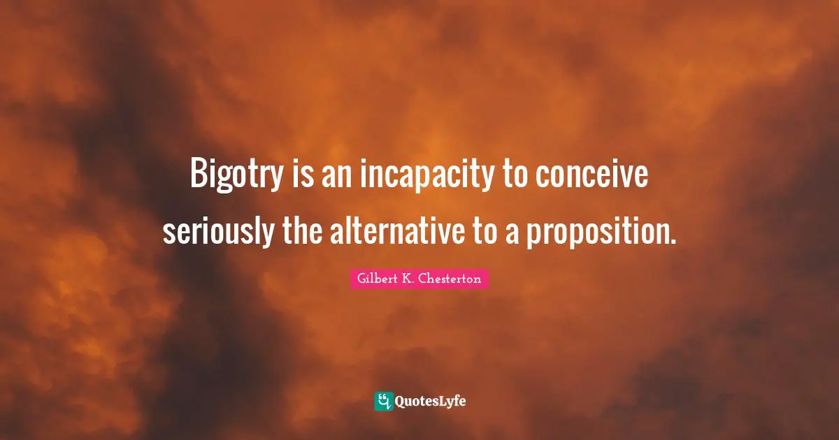 Bigotry is an incapacity to conceive seriously the alternative to a proposition.