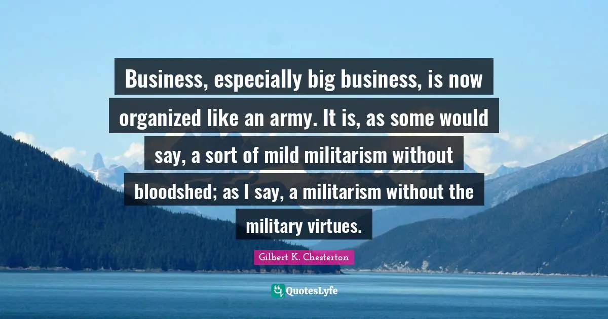 Business, especially big business, is now organized like an army. It is, as some would say, a sort of mild militarism without bloodshed; as I say, a militarism without the military virtues.