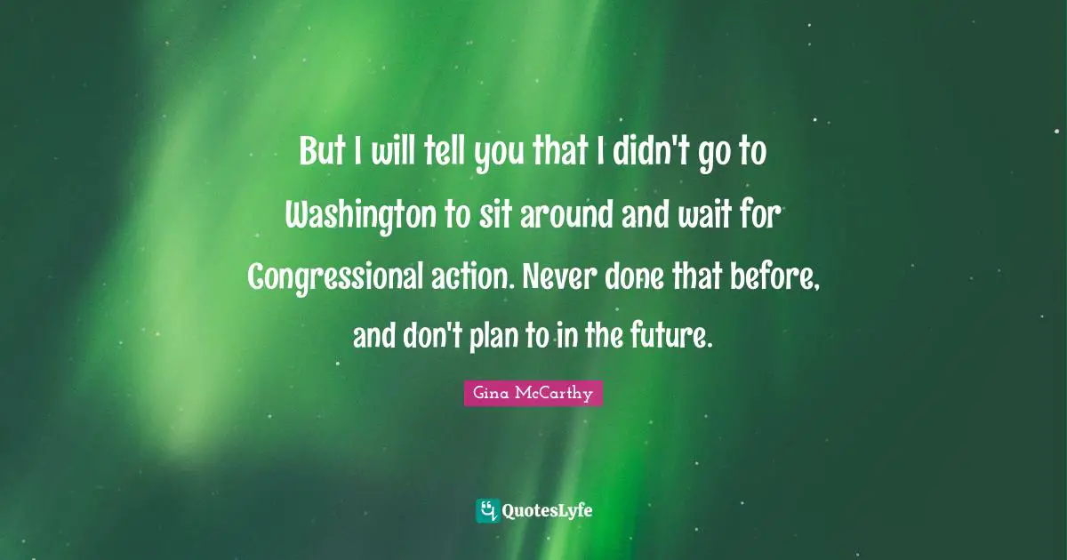 But I will tell you that I didn't go to Washington to sit around and wait for Congressional action. Never done that before, and don't plan to in the future.
