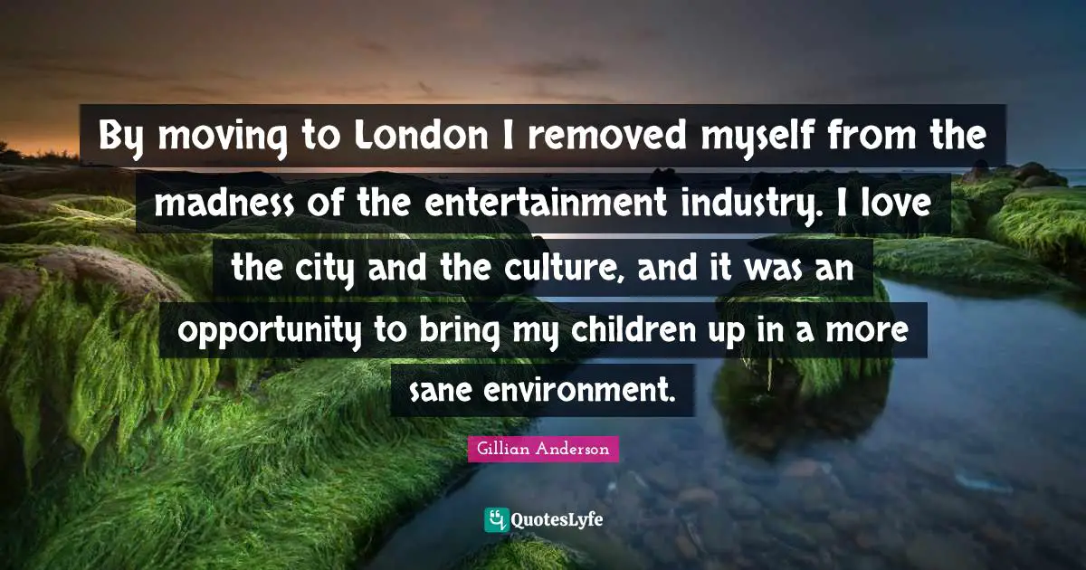 By moving to London I removed myself from the madness of the entertainment industry. I love the city and the culture, and it was an opportunity to bring my children up in a more sane environment.