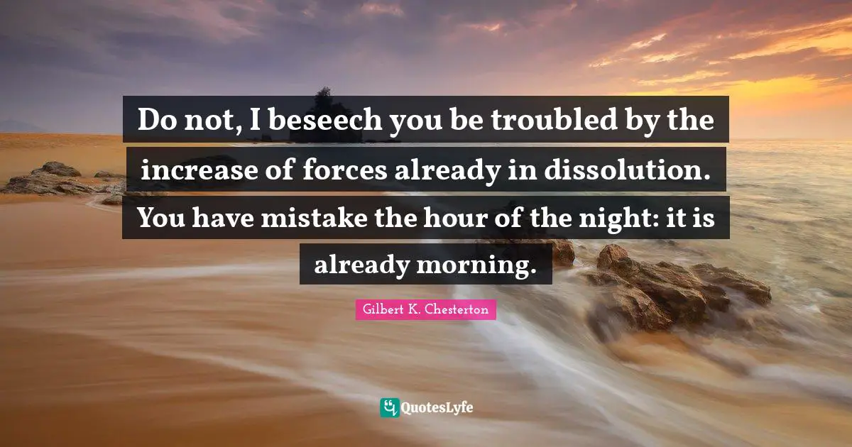 Do not, I beseech you be troubled by the increase of forces already in dissolution. You have mistake the hour of the night: it is already morning.