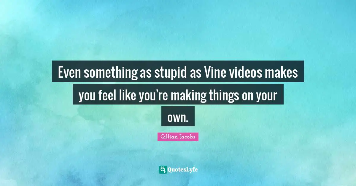 Even something as stupid as Vine videos makes you feel like you're making things on your own.