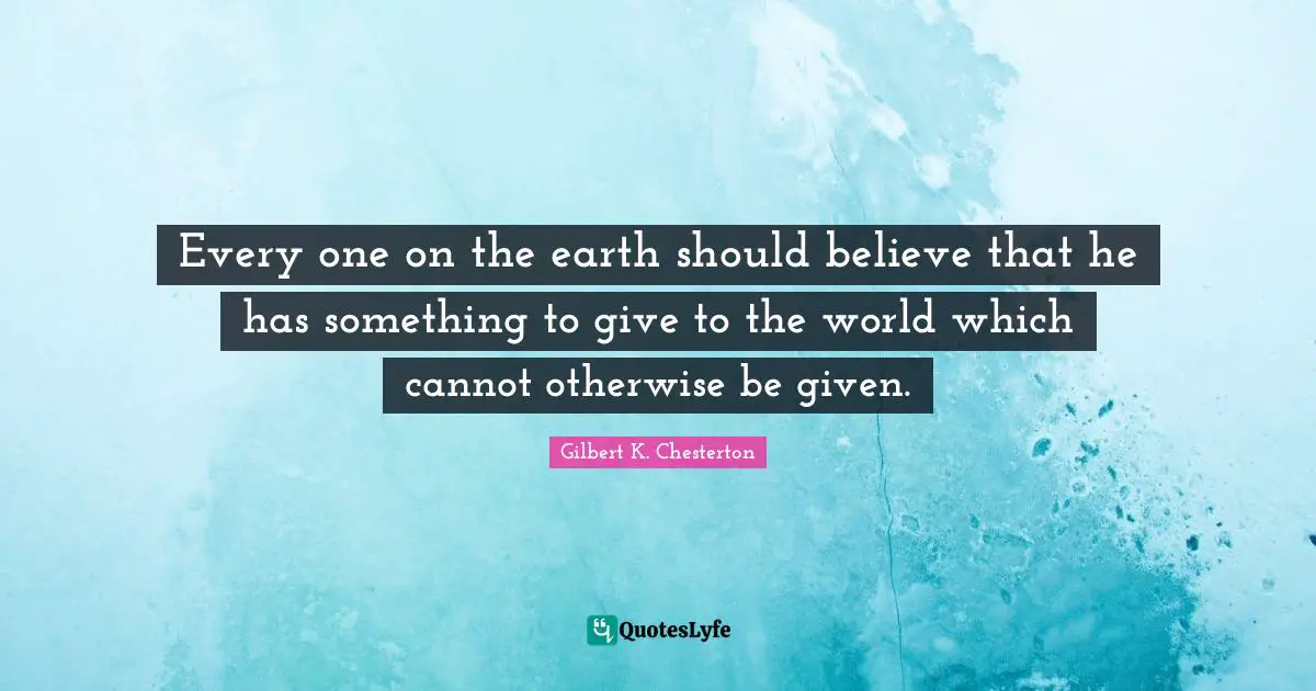 Every one on the earth should believe that he has something to give to the world which cannot otherwise be given.