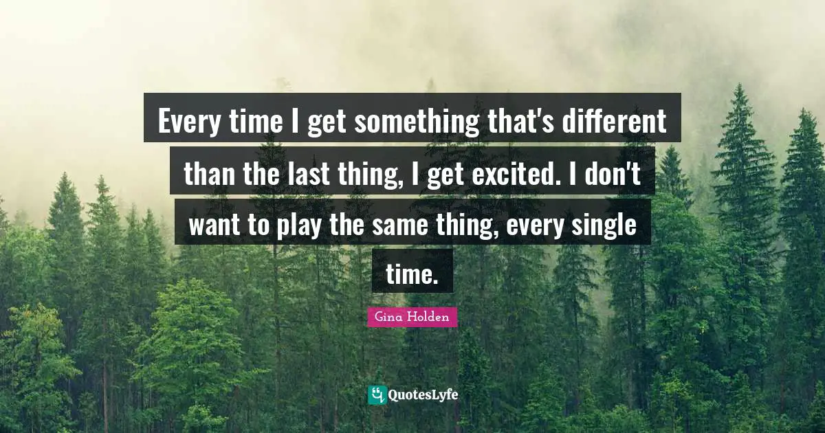 Every time I get something that's different than the last thing, I get excited. I don't want to play the same thing, every single time.