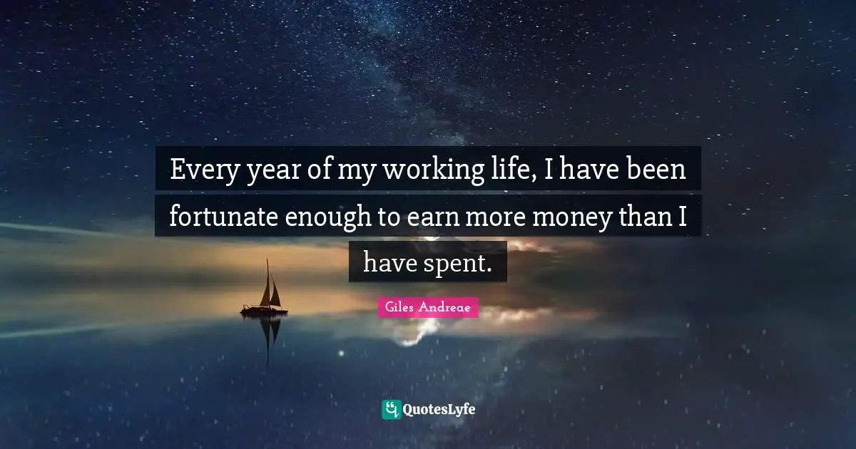 Every year of my working life, I have been fortunate enough to earn more money than I have spent.