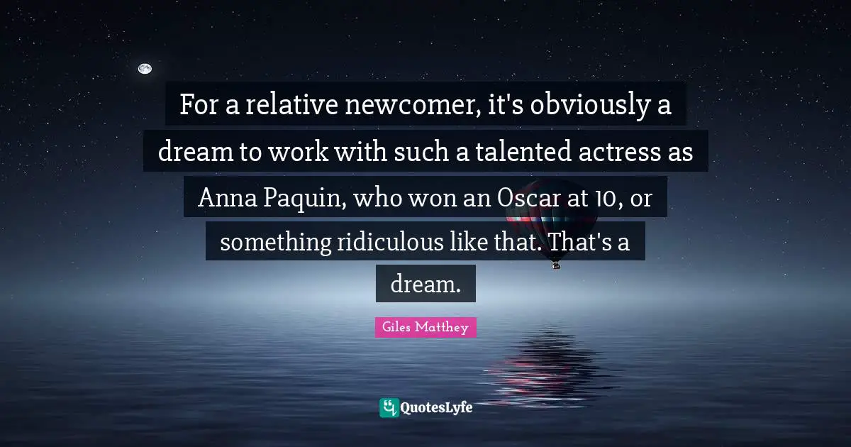 For a relative newcomer, it's obviously a dream to work with such a talented actress as Anna Paquin, who won an Oscar at 10, or something ridiculous like that. That's a dream.