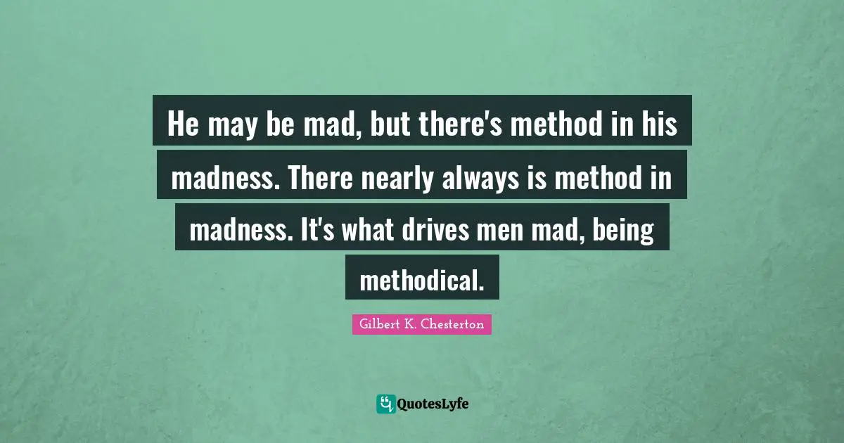 He may be mad, but there's method in his madness. There nearly always is method in madness. It's what drives men mad, being methodical.