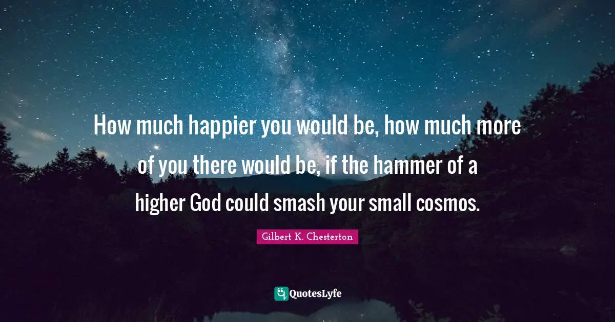 How much happier you would be, how much more of you there would be, if the hammer of a higher God could smash your small cosmos.
