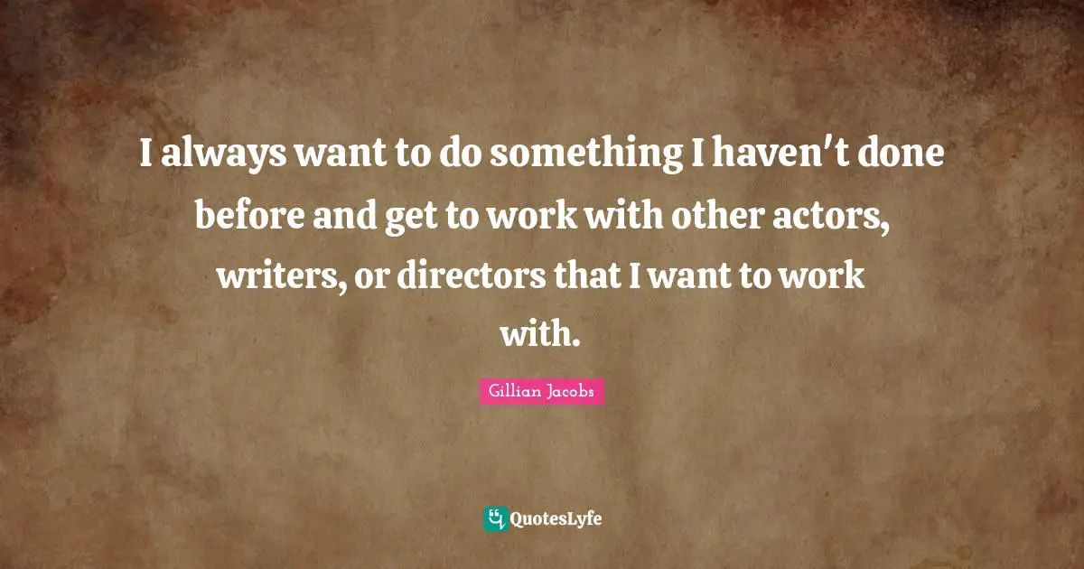 I always want to do something I haven't done before and get to work with other actors, writers, or directors that I want to work with.