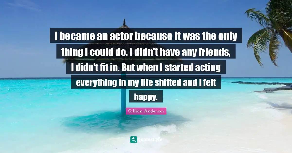 I became an actor because it was the only thing I could do. I didn't have any friends, I didn't fit in. But when I started acting everything in my life shifted and I felt happy.