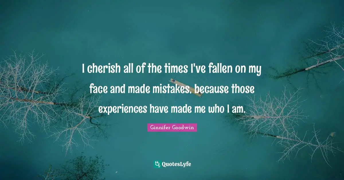 I cherish all of the times I've fallen on my face and made mistakes, because those experiences have made me who I am.