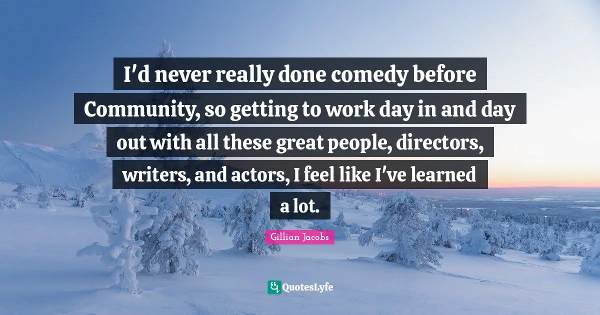 I'd never really done comedy before Community, so getting to work day in and day out with all these great people, directors, writers, and actors, I feel like I've learned a lot.