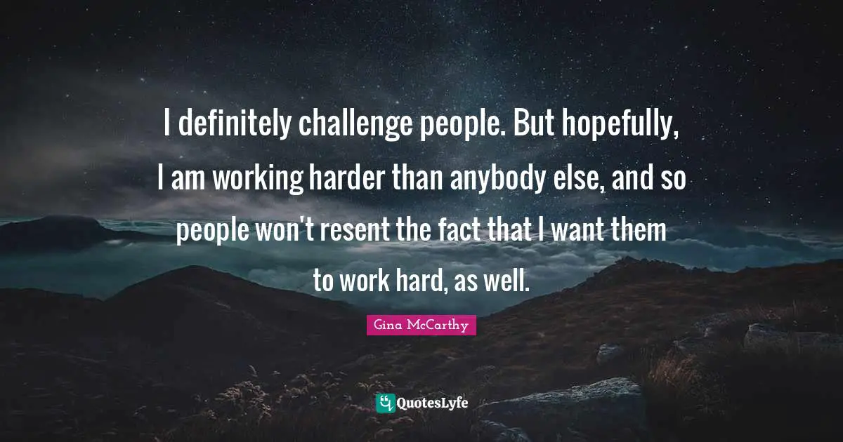 I definitely challenge people. But hopefully, I am working harder than anybody else, and so people won't resent the fact that I want them to work hard, as well.