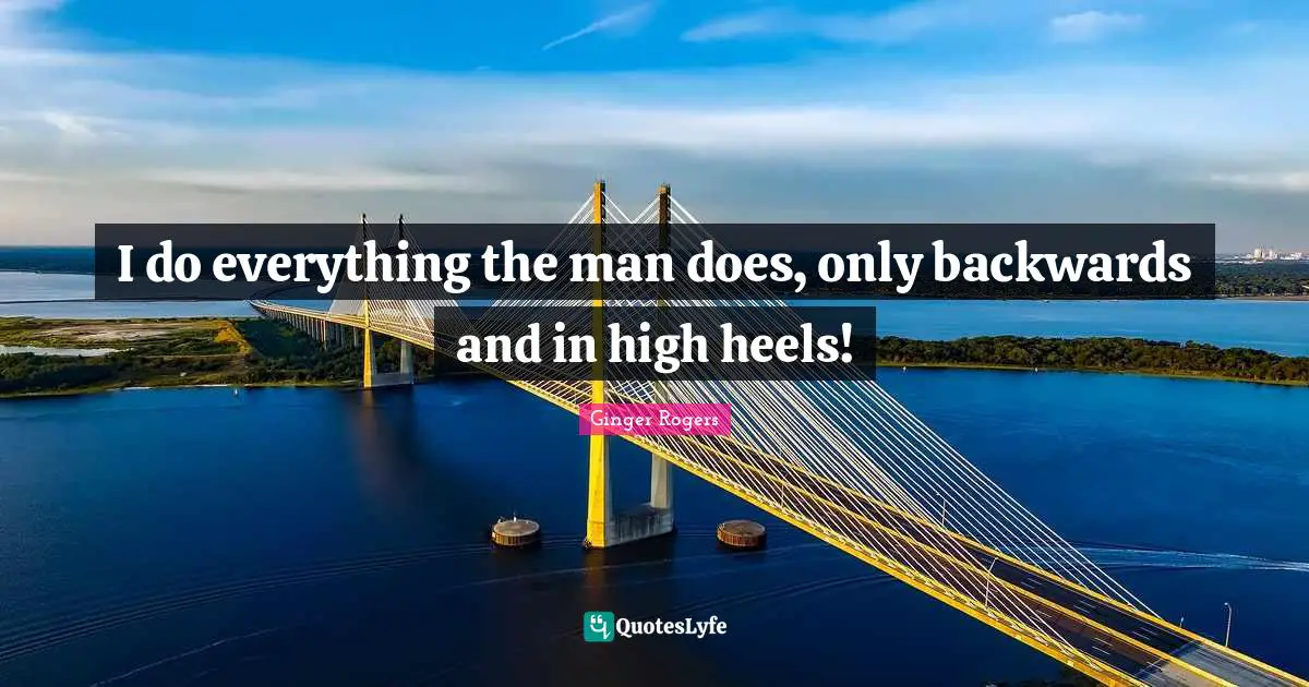 I do everything the man does, only backwards and in high heels!