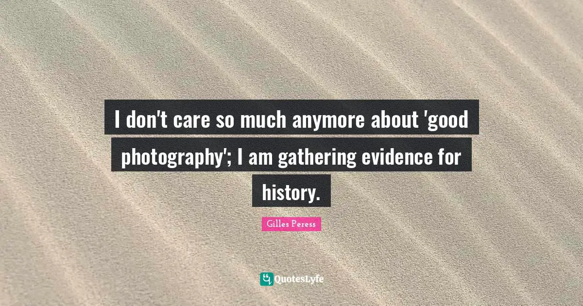 I don't care so much anymore about 'good photography'; I am gathering evidence for history.