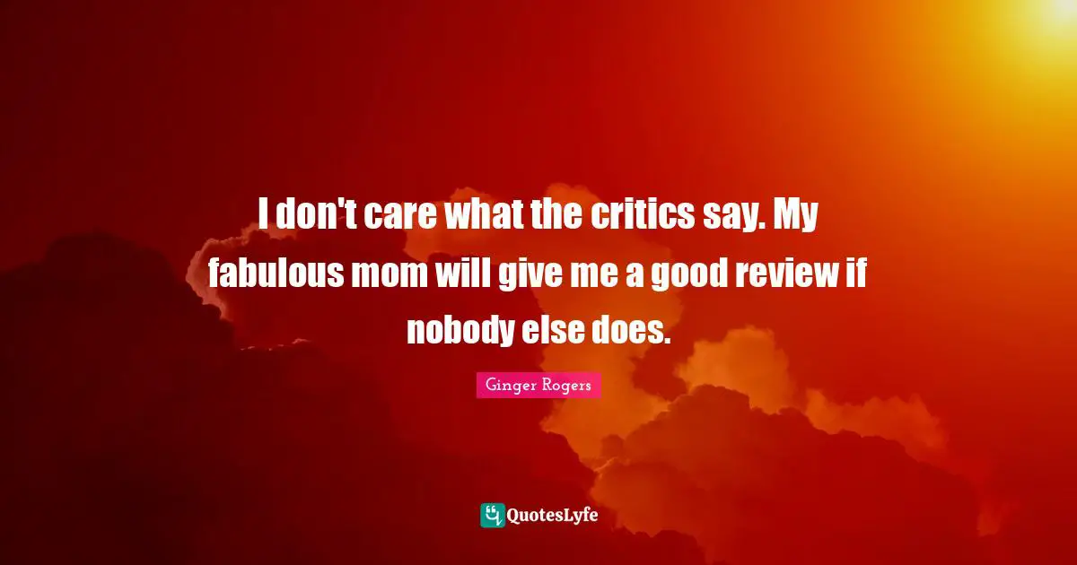 I don't care what the critics say. My fabulous mom will give me a good review if nobody else does.