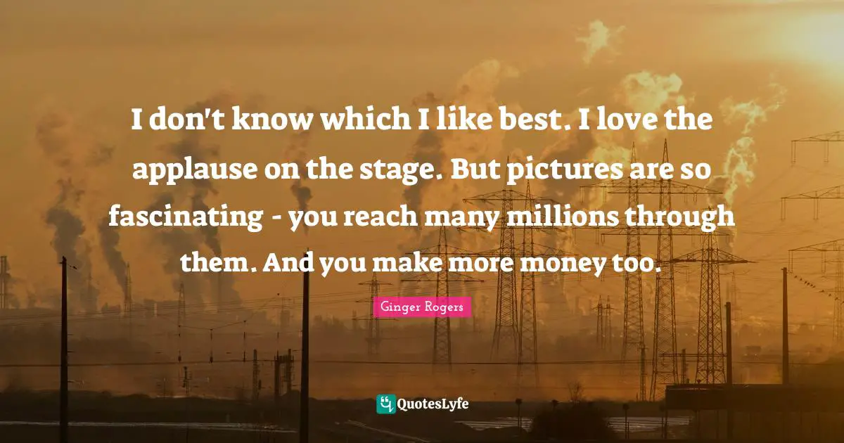 I don't know which I like best. I love the applause on the stage. But pictures are so fascinating - you reach many millions through them. And you make more money too.