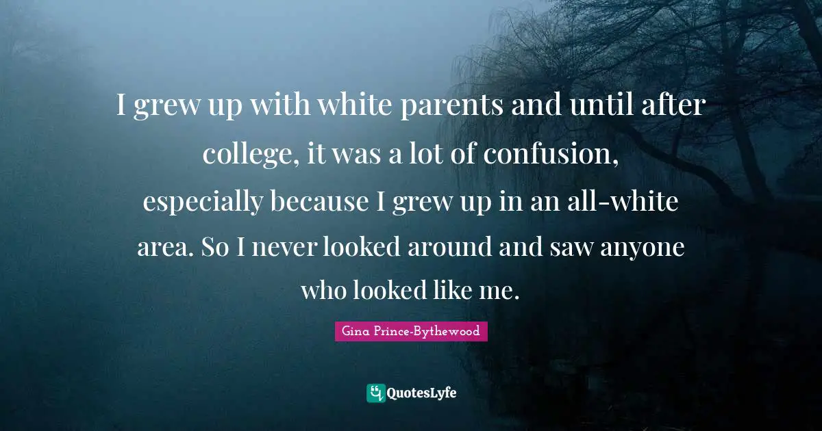 I grew up with white parents and until after college, it was a lot of confusion, especially because I grew up in an all-white area. So I never looked around and saw anyone who looked like me.