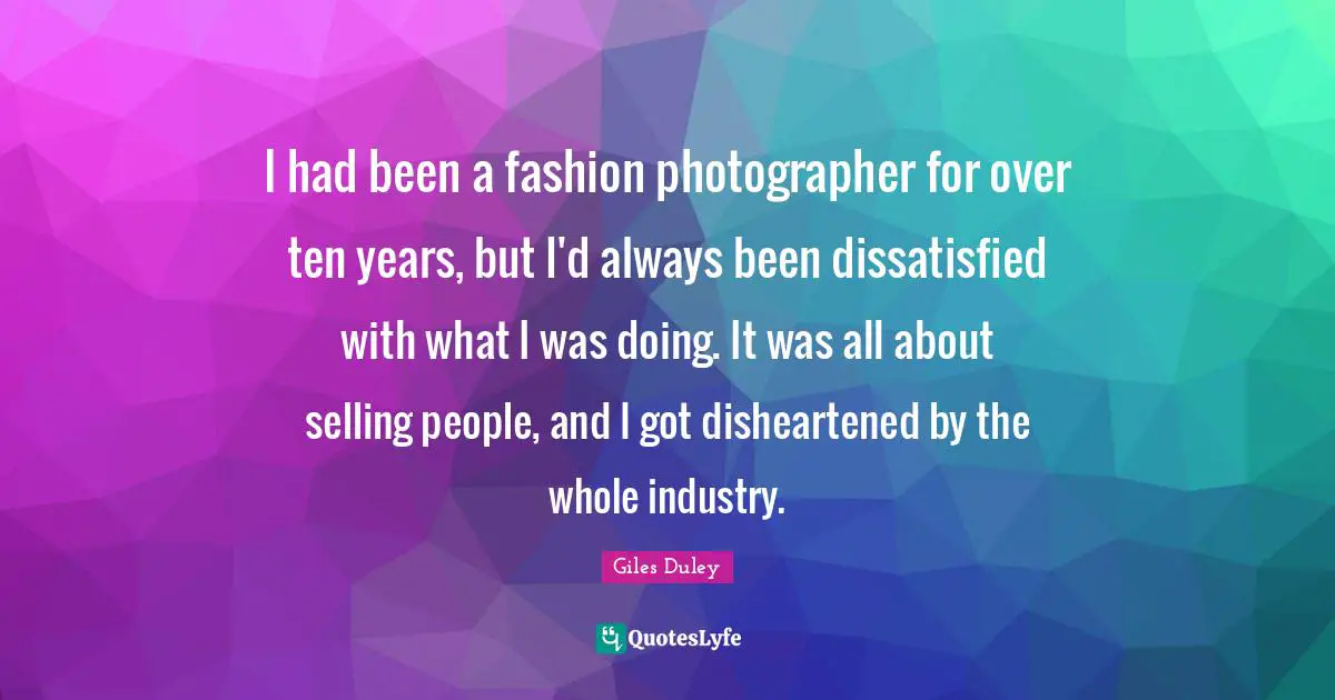 I had been a fashion photographer for over ten years, but I'd always been dissatisfied with what I was doing. It was all about selling people, and I got disheartened by the whole industry.