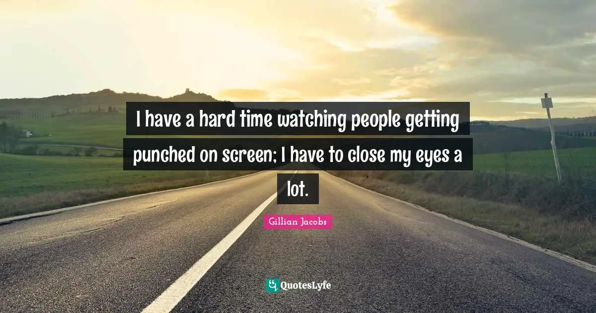 I have a hard time watching people getting punched on screen; I have to close my eyes a lot.