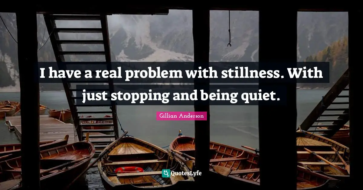 I have a real problem with stillness. With just stopping and being quiet.