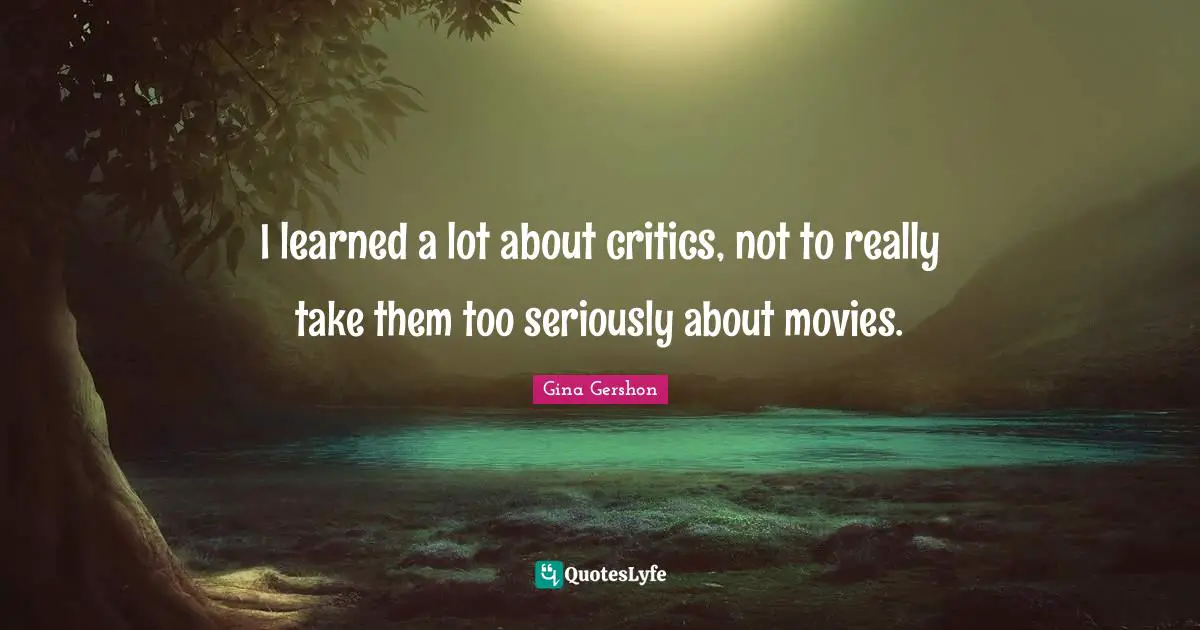 I learned a lot about critics, not to really take them too seriously about movies.