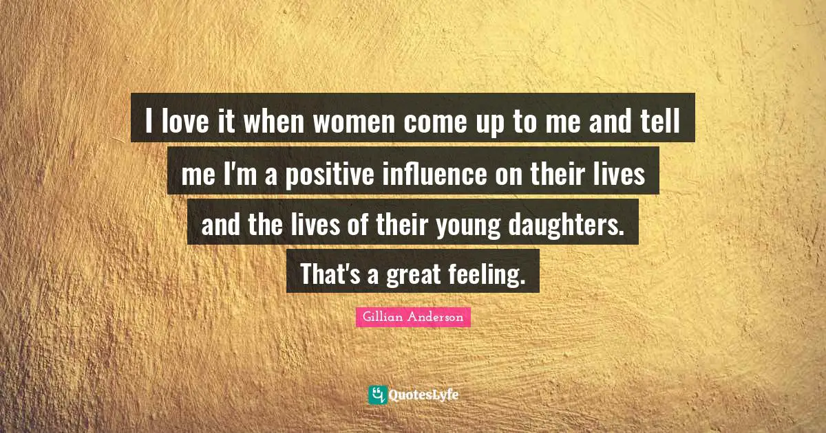 I love it when women come up to me and tell me I'm a positive influence on their lives and the lives of their young daughters. That's a great feeling.