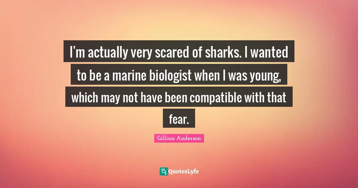 I'm actually very scared of sharks. I wanted to be a marine biologist when I was young, which may not have been compatible with that fear.