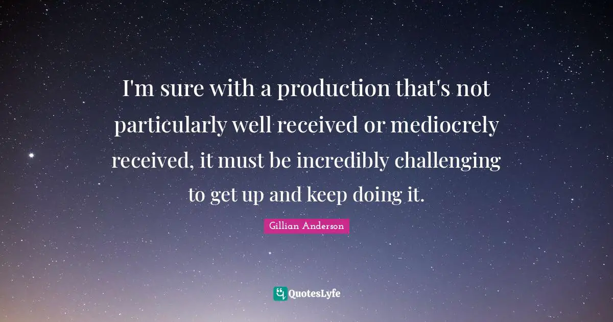 I'm sure with a production that's not particularly well received or mediocrely received, it must be incredibly challenging to get up and keep doing it.