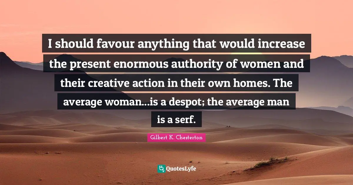 I should favour anything that would increase the present enormous authority of women and their creative action in their own homes. The average woman...is a despot; the average man is a serf.