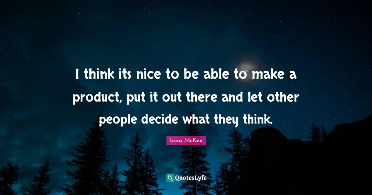 I think its nice to be able to make a product, put it out there and let other people decide what they think.