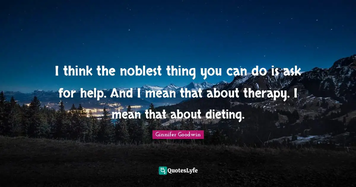 I think the noblest thing you can do is ask for help. And I mean that about therapy. I mean that about dieting.