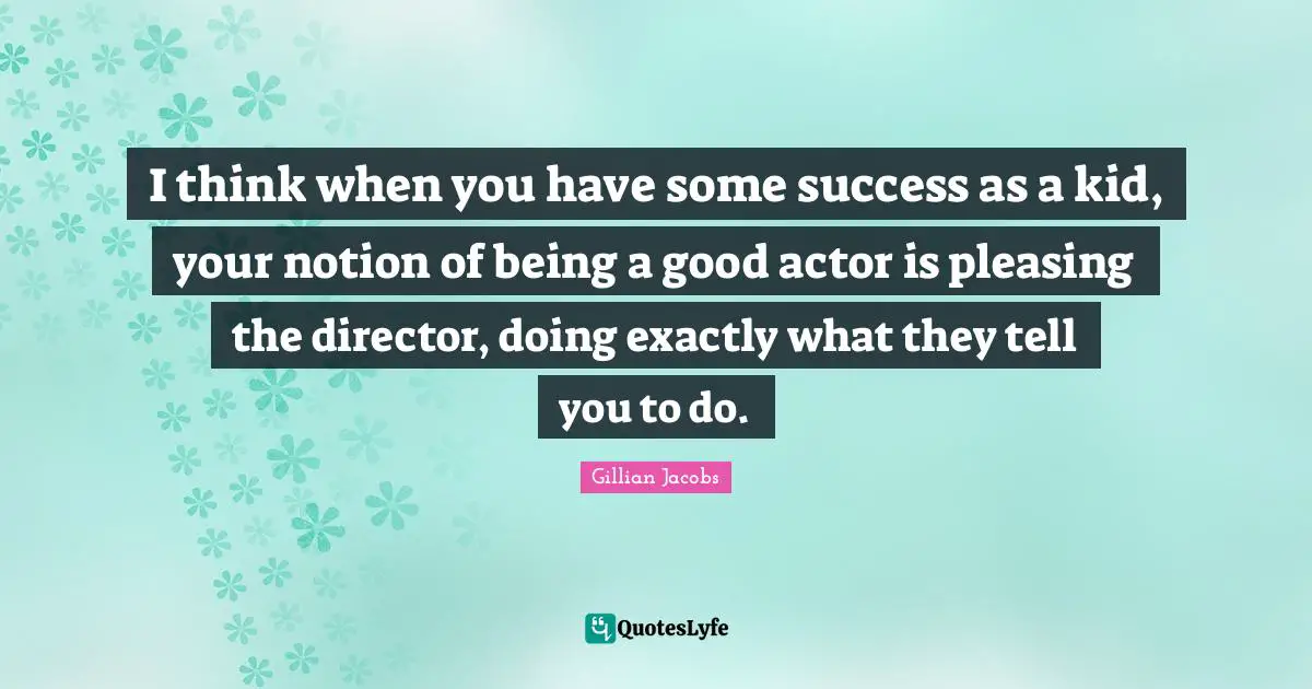 I think when you have some success as a kid, your notion of being a good actor is pleasing the director, doing exactly what they tell you to do.