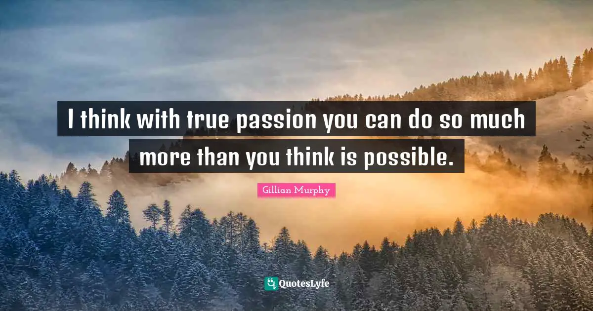 I think with true passion you can do so much more than you think is possible.