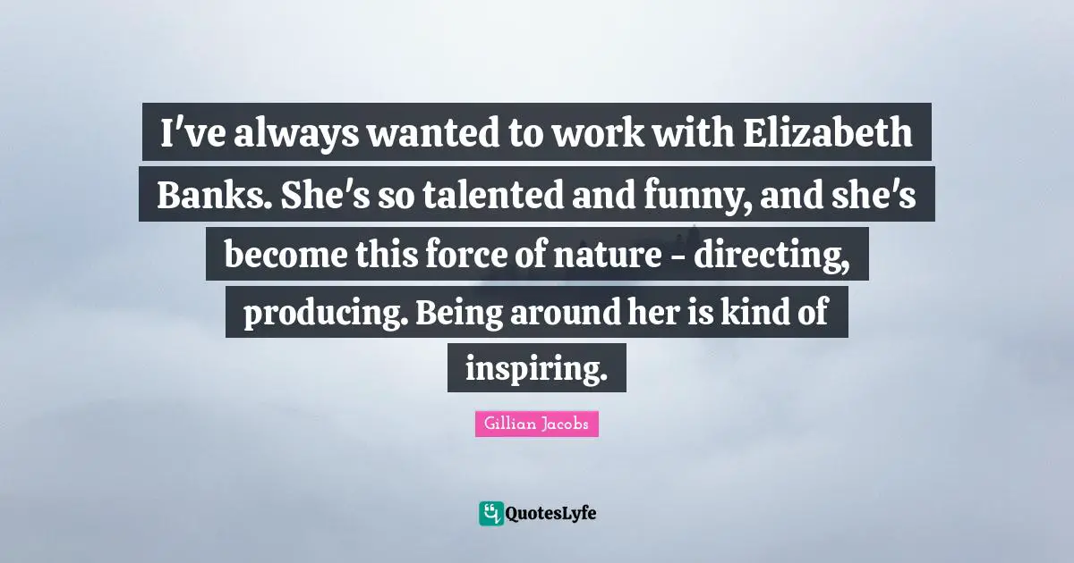 I've always wanted to work with Elizabeth Banks. She's so talented and funny, and she's become this force of nature - directing, producing. Being around her is kind of inspiring.