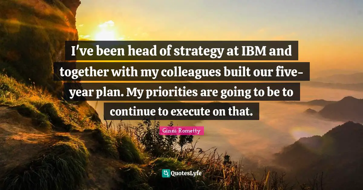 I've been head of strategy at IBM and together with my colleagues built our five-year plan. My priorities are going to be to continue to execute on that.