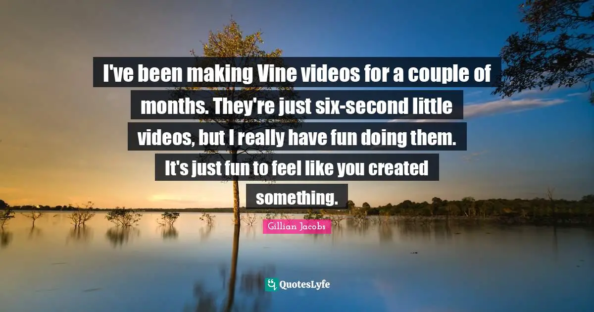 I've been making Vine videos for a couple of months. They're just six-second little videos, but I really have fun doing them. It's just fun to feel like you created something.