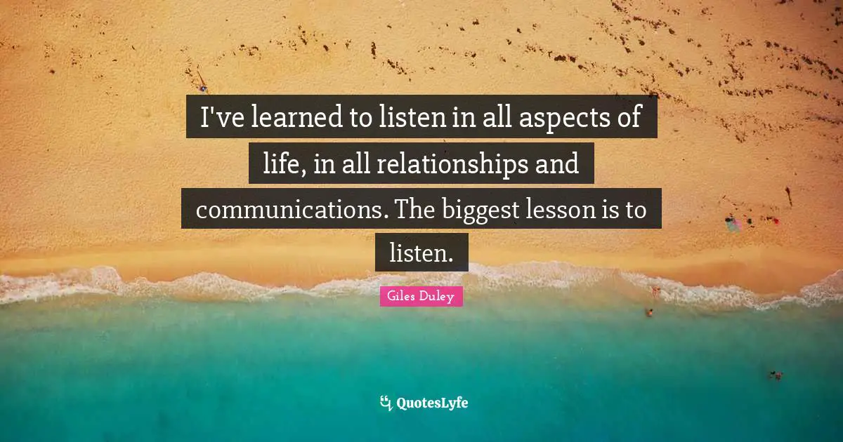 I've learned to listen in all aspects of life, in all relationships and communications. The biggest lesson is to listen.